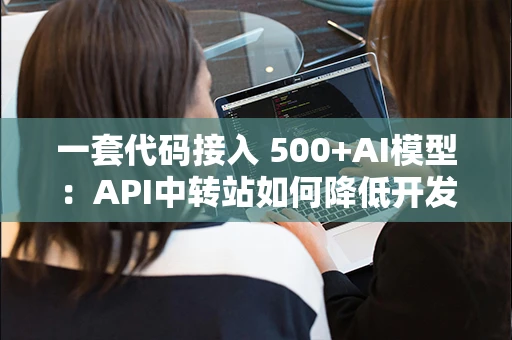 一套代码接入 500+AI模型：API中转站如何降低开发成本