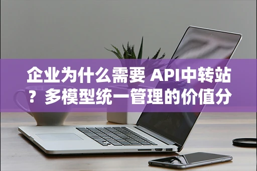 企业为什么需要 API中转站?多模型统一管理的价值分析