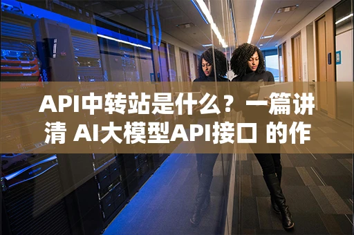 API中转站是什么?一篇讲清 AI大模型API接口 的作用与优势