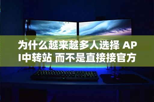 为什么越来越多人选择 API中转站 而不是直接接官方API?