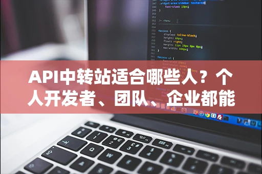API中转站适合哪些人?个人开发者、团队、企业都能看懂