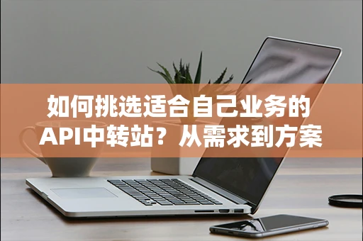如何挑选适合自己业务的 API中转站？从需求到方案完整拆解