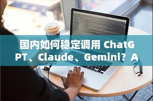 国内如何稳定调用 ChatGPT、Claude、Gemini？API中转站方案详解