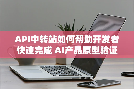 API中转站如何帮助开发者快速完成 AI产品原型验证？
