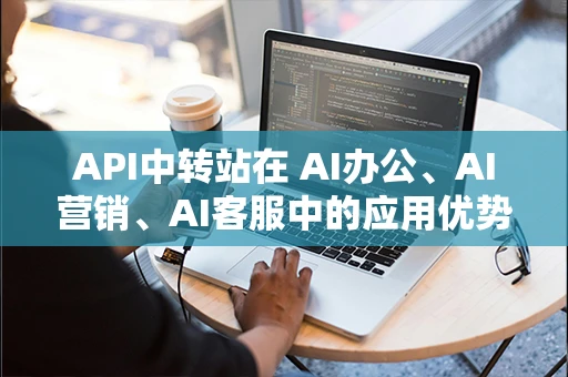 API中转站在 AI办公、AI营销、AI客服中的应用优势分析