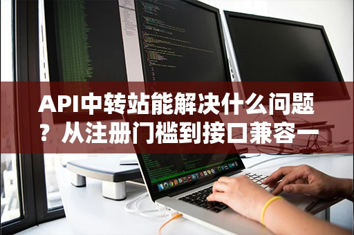 API中转站能解决什么问题？从注册门槛到接口兼容一次讲透