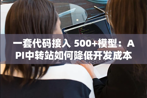 一套代码接入 500+模型:API中转站如何降低开发成本 一套代码接入 500+模型:API中转站如何降低开发成本