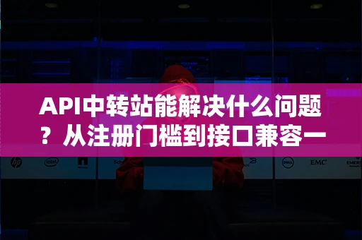API中转站能解决什么问题？从注册门槛到接口兼容一次讲透