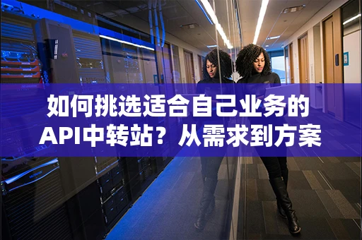 如何挑选适合自己业务的 API中转站？从需求到方案完整拆解