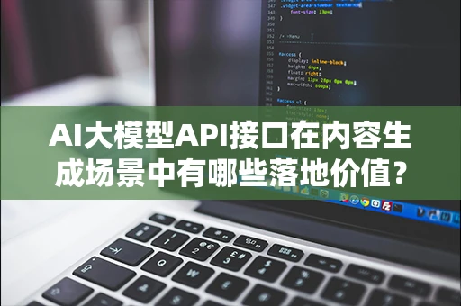 AI大模型API接口在内容生成场景中有哪些落地价值？