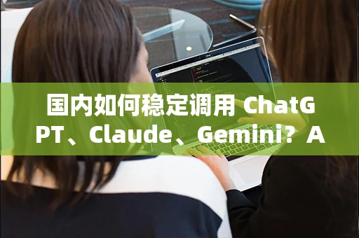 国内如何稳定调用 ChatGPT、Claude、Gemini?API中转站方案详解 国内如何稳定调用 ChatGPT、Claude、Gemini?API中转站方案详解