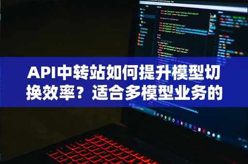 API中转站如何提升模型切换效率？适合多模型业务的接入方式