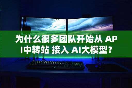 为什么很多团队开始从 API中转站 接入 AI大模型? 为什么很多团队开始从 API中转站 接入 AI大模型?