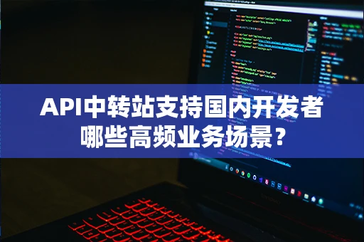 API中转站支持国内开发者哪些高频业务场景? API中转站支持国内开发者哪些高频业务场景?