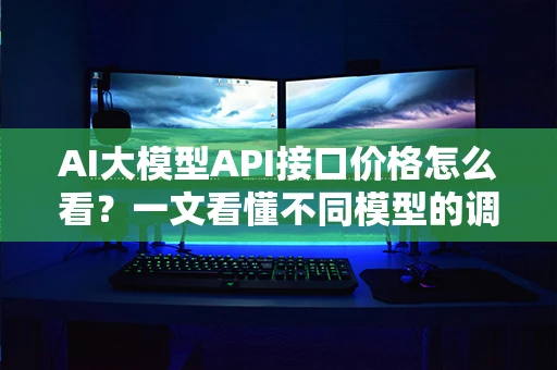 AI大模型API接口价格怎么看?一文看懂不同模型的调用成本 AI大模型API接口价格怎么看?一文看懂不同模型的调用成本