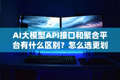 AI大模型API接口和聚合平台有什么区别？怎么选更划算