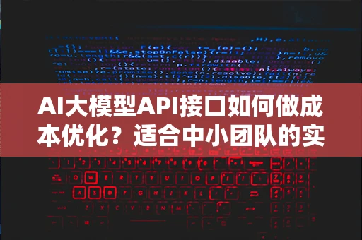 AI大模型API接口如何做成本优化?适合中小团队的实用策略 AI大模型API接口如何做成本优化?适合中小团队的实用策略