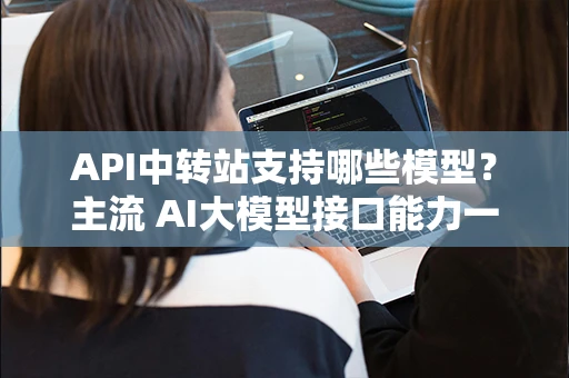 API中转站支持哪些模型？主流 AI大模型接口能力一文看懂