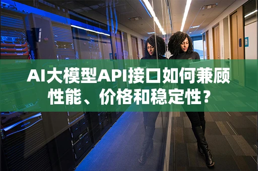AI大模型API接口如何兼顾性能、价格和稳定性? AI大模型API接口如何兼顾性能、价格和稳定性?