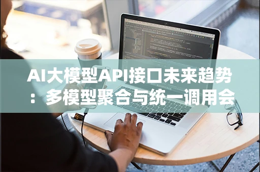 AI大模型API接口未来趋势：多模型聚合与统一调用会成为主流吗？