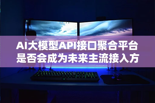 AI大模型API接口聚合平台是否会成为未来主流接入方式? AI大模型API接口聚合平台是否会成为未来主流接入方式?