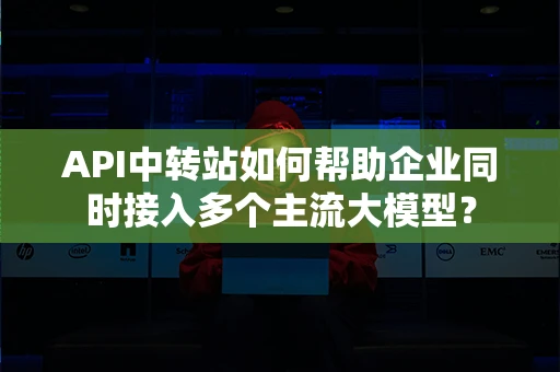 API中转站如何帮助企业同时接入多个主流大模型? API中转站如何帮助企业同时接入多个主流大模型?