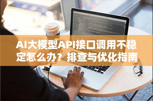 AI大模型API接口调用不稳定怎么办?排查与优化指南 AI大模型API接口调用不稳定怎么办?排查与优化指南