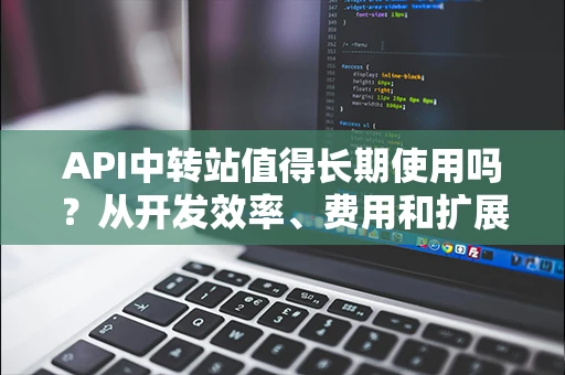 API中转站值得长期使用吗？从开发效率、费用和扩展性全面评估