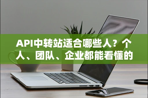 API中转站适合哪些人?个人、团队、企业都能看懂的说明 API中转站适合哪些人?个人、团队、企业都能看懂的说明