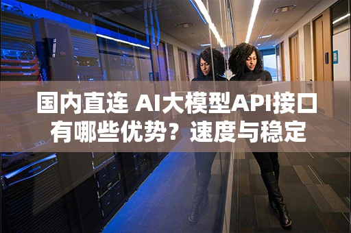 国内直连 AI大模型API接口 有哪些优势？速度与稳定性实测分析